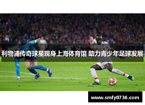 利物浦传奇球星现身上海体育馆 助力青少年足球发展